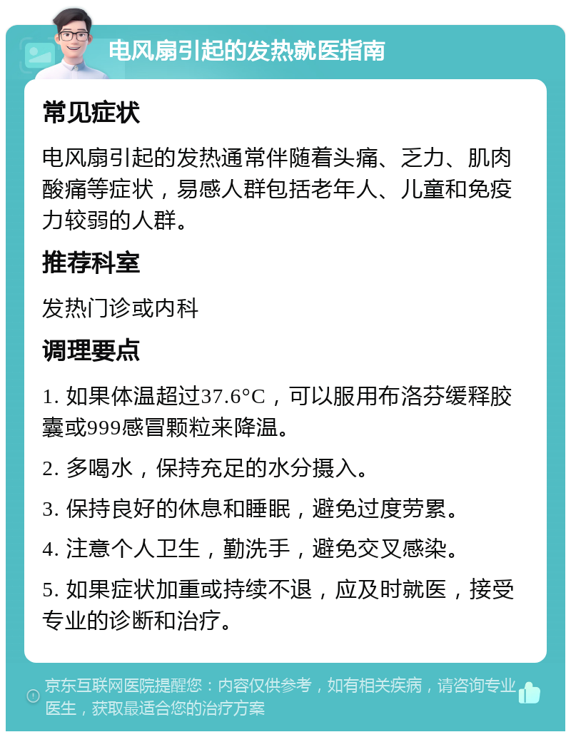 电风扇引起的发热就医指南 常见症状 电风扇引起的发热通常伴随着头痛、乏力、肌肉酸痛等症状，易感人群包括老年人、儿童和免疫力较弱的人群。 推荐科室 发热门诊或内科 调理要点 1. 如果体温超过37.6°C，可以服用布洛芬缓释胶囊或999感冒颗粒来降温。 2. 多喝水，保持充足的水分摄入。 3. 保持良好的休息和睡眠，避免过度劳累。 4. 注意个人卫生，勤洗手，避免交叉感染。 5. 如果症状加重或持续不退，应及时就医，接受专业的诊断和治疗。