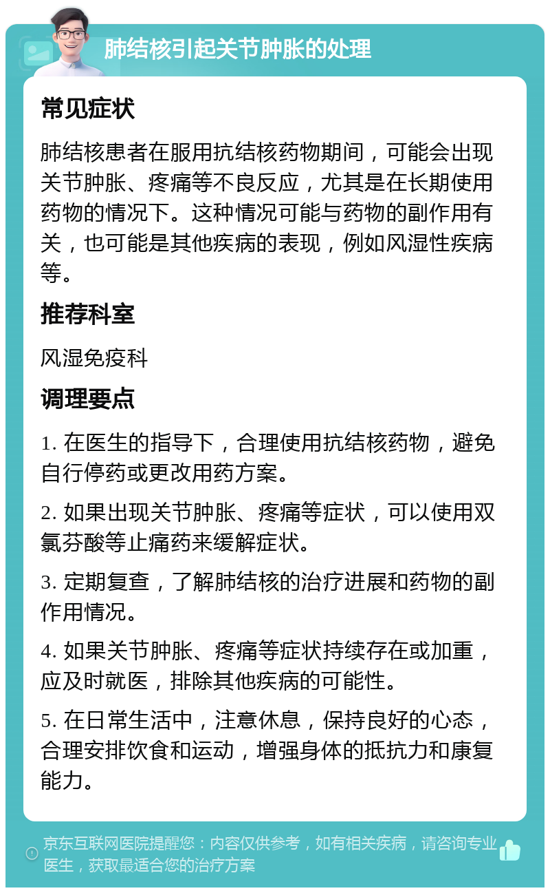 肺结核引起关节肿胀的处理 常见症状 肺结核患者在服用抗结核药物期间，可能会出现关节肿胀、疼痛等不良反应，尤其是在长期使用药物的情况下。这种情况可能与药物的副作用有关，也可能是其他疾病的表现，例如风湿性疾病等。 推荐科室 风湿免疫科 调理要点 1. 在医生的指导下，合理使用抗结核药物，避免自行停药或更改用药方案。 2. 如果出现关节肿胀、疼痛等症状，可以使用双氯芬酸等止痛药来缓解症状。 3. 定期复查，了解肺结核的治疗进展和药物的副作用情况。 4. 如果关节肿胀、疼痛等症状持续存在或加重，应及时就医，排除其他疾病的可能性。 5. 在日常生活中，注意休息，保持良好的心态，合理安排饮食和运动，增强身体的抵抗力和康复能力。