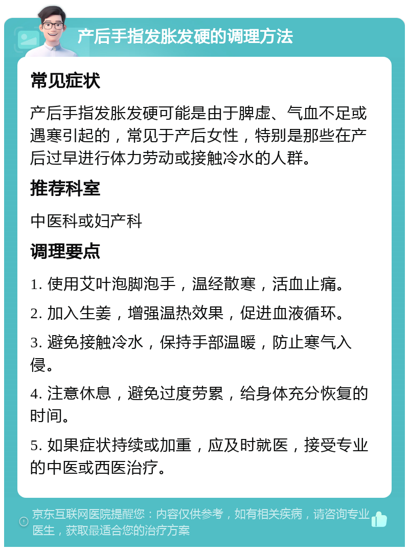 产后手指发胀发硬的调理方法 常见症状 产后手指发胀发硬可能是由于脾虚、气血不足或遇寒引起的，常见于产后女性，特别是那些在产后过早进行体力劳动或接触冷水的人群。 推荐科室 中医科或妇产科 调理要点 1. 使用艾叶泡脚泡手，温经散寒，活血止痛。 2. 加入生姜，增强温热效果，促进血液循环。 3. 避免接触冷水，保持手部温暖，防止寒气入侵。 4. 注意休息，避免过度劳累，给身体充分恢复的时间。 5. 如果症状持续或加重，应及时就医，接受专业的中医或西医治疗。