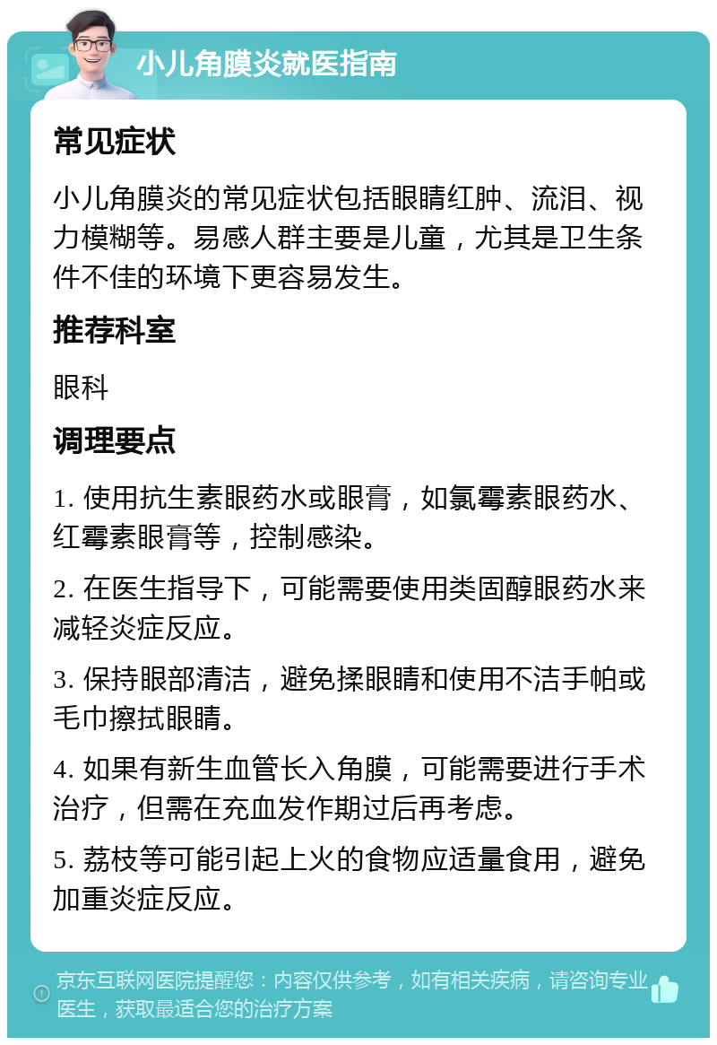 小儿角膜炎就医指南 常见症状 小儿角膜炎的常见症状包括眼睛红肿、流泪、视力模糊等。易感人群主要是儿童，尤其是卫生条件不佳的环境下更容易发生。 推荐科室 眼科 调理要点 1. 使用抗生素眼药水或眼膏，如氯霉素眼药水、红霉素眼膏等，控制感染。 2. 在医生指导下，可能需要使用类固醇眼药水来减轻炎症反应。 3. 保持眼部清洁，避免揉眼睛和使用不洁手帕或毛巾擦拭眼睛。 4. 如果有新生血管长入角膜，可能需要进行手术治疗，但需在充血发作期过后再考虑。 5. 荔枝等可能引起上火的食物应适量食用，避免加重炎症反应。