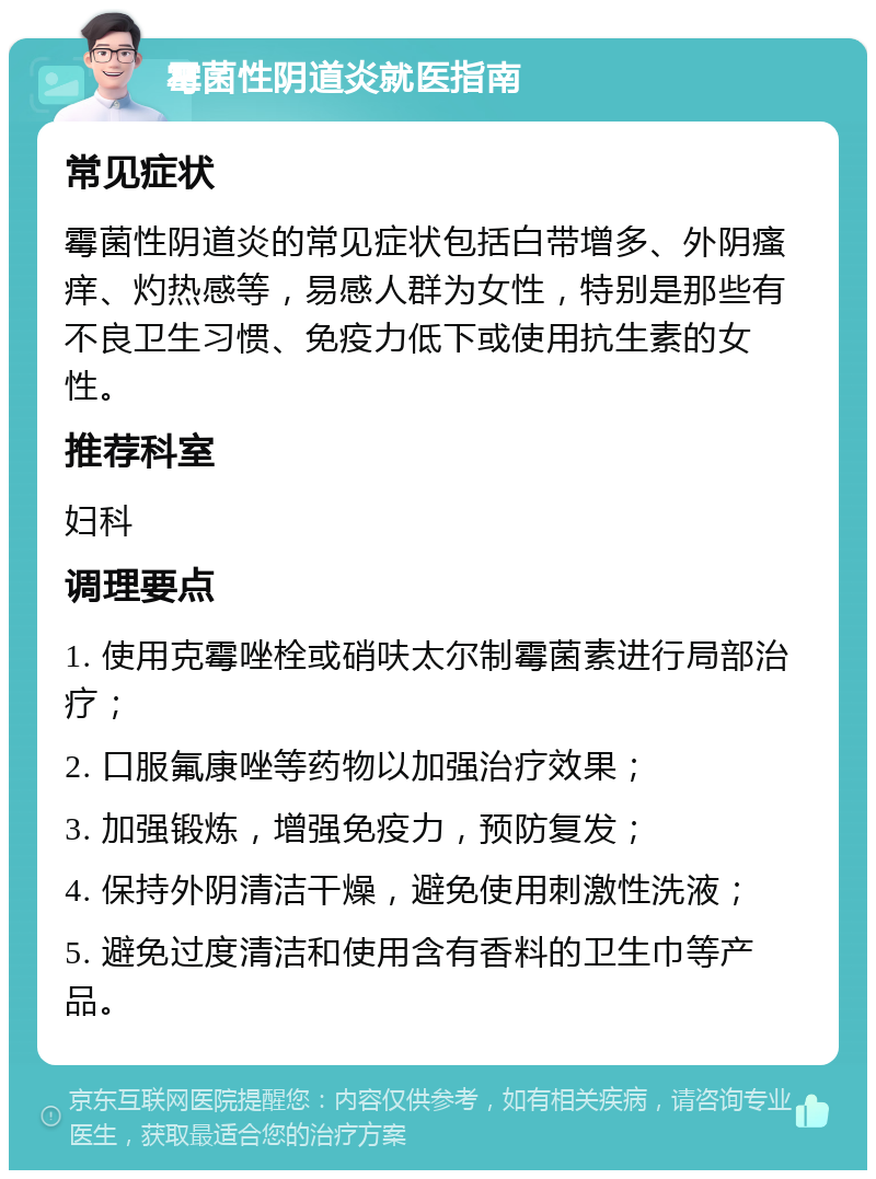 霉菌性阴道炎就医指南 常见症状 霉菌性阴道炎的常见症状包括白带增多、外阴瘙痒、灼热感等，易感人群为女性，特别是那些有不良卫生习惯、免疫力低下或使用抗生素的女性。 推荐科室 妇科 调理要点 1. 使用克霉唑栓或硝呋太尔制霉菌素进行局部治疗； 2. 口服氟康唑等药物以加强治疗效果； 3. 加强锻炼，增强免疫力，预防复发； 4. 保持外阴清洁干燥，避免使用刺激性洗液； 5. 避免过度清洁和使用含有香料的卫生巾等产品。