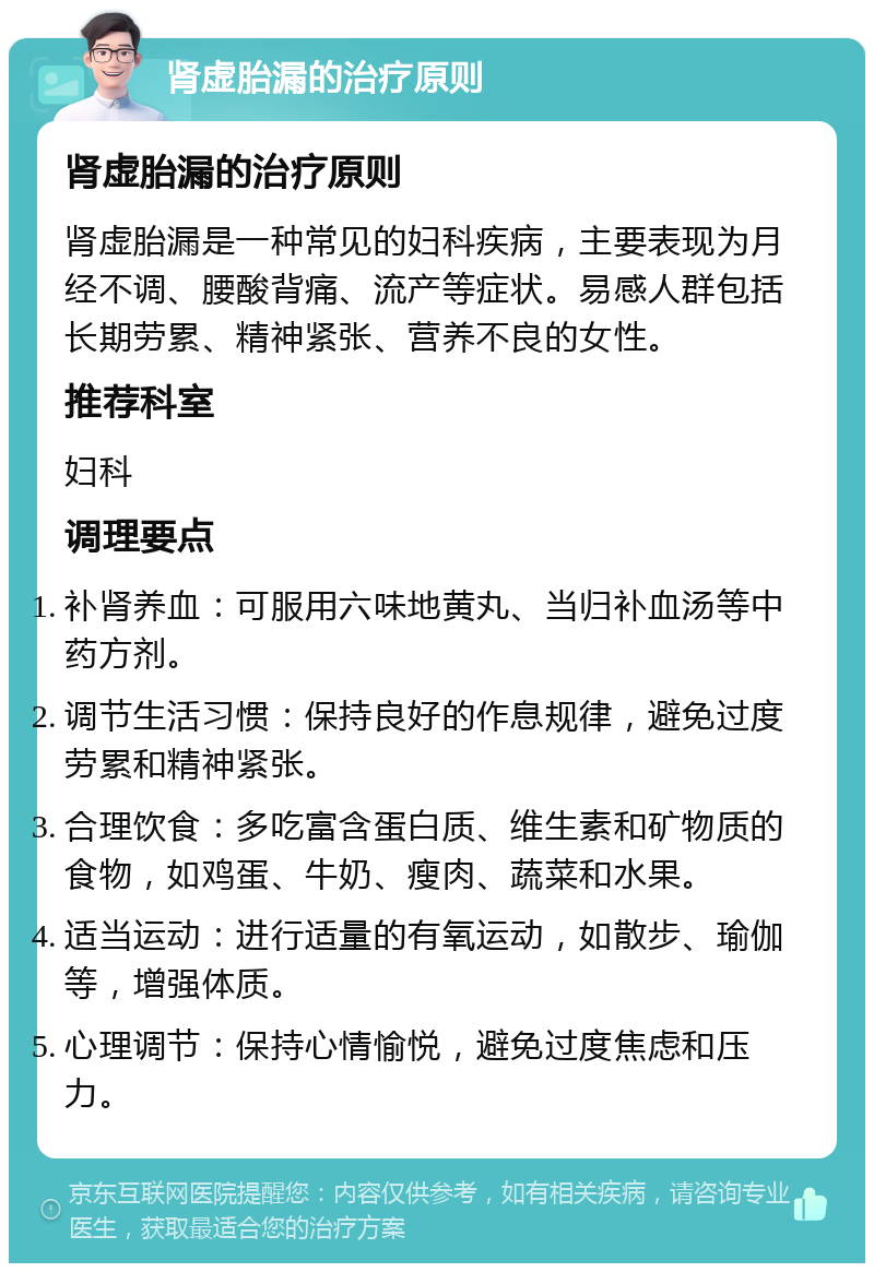 肾虚胎漏的治疗原则 肾虚胎漏的治疗原则 肾虚胎漏是一种常见的妇科疾病，主要表现为月经不调、腰酸背痛、流产等症状。易感人群包括长期劳累、精神紧张、营养不良的女性。 推荐科室 妇科 调理要点 补肾养血：可服用六味地黄丸、当归补血汤等中药方剂。 调节生活习惯：保持良好的作息规律，避免过度劳累和精神紧张。 合理饮食：多吃富含蛋白质、维生素和矿物质的食物，如鸡蛋、牛奶、瘦肉、蔬菜和水果。 适当运动：进行适量的有氧运动，如散步、瑜伽等，增强体质。 心理调节：保持心情愉悦，避免过度焦虑和压力。