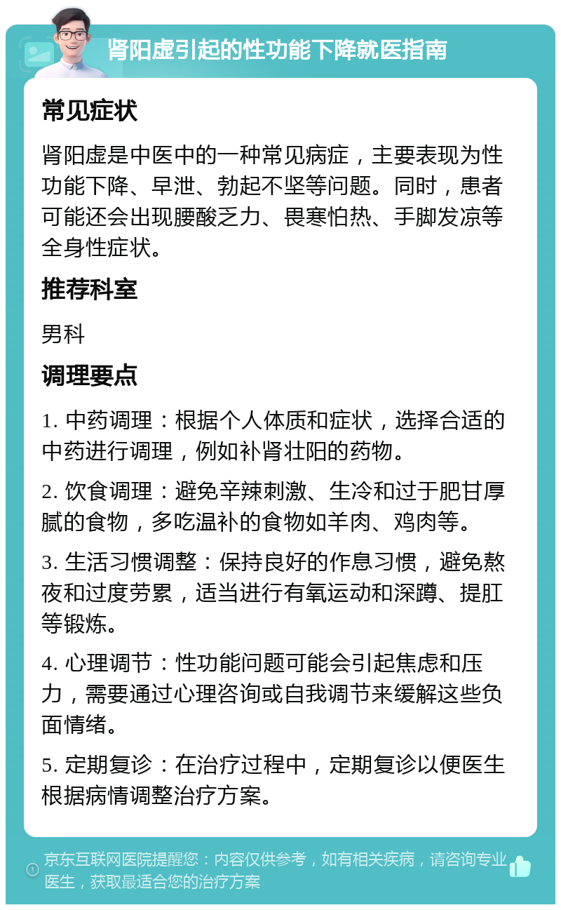 肾阳虚引起的性功能下降就医指南 常见症状 肾阳虚是中医中的一种常见病症，主要表现为性功能下降、早泄、勃起不坚等问题。同时，患者可能还会出现腰酸乏力、畏寒怕热、手脚发凉等全身性症状。 推荐科室 男科 调理要点 1. 中药调理：根据个人体质和症状，选择合适的中药进行调理，例如补肾壮阳的药物。 2. 饮食调理：避免辛辣刺激、生冷和过于肥甘厚腻的食物，多吃温补的食物如羊肉、鸡肉等。 3. 生活习惯调整：保持良好的作息习惯，避免熬夜和过度劳累，适当进行有氧运动和深蹲、提肛等锻炼。 4. 心理调节：性功能问题可能会引起焦虑和压力，需要通过心理咨询或自我调节来缓解这些负面情绪。 5. 定期复诊：在治疗过程中，定期复诊以便医生根据病情调整治疗方案。