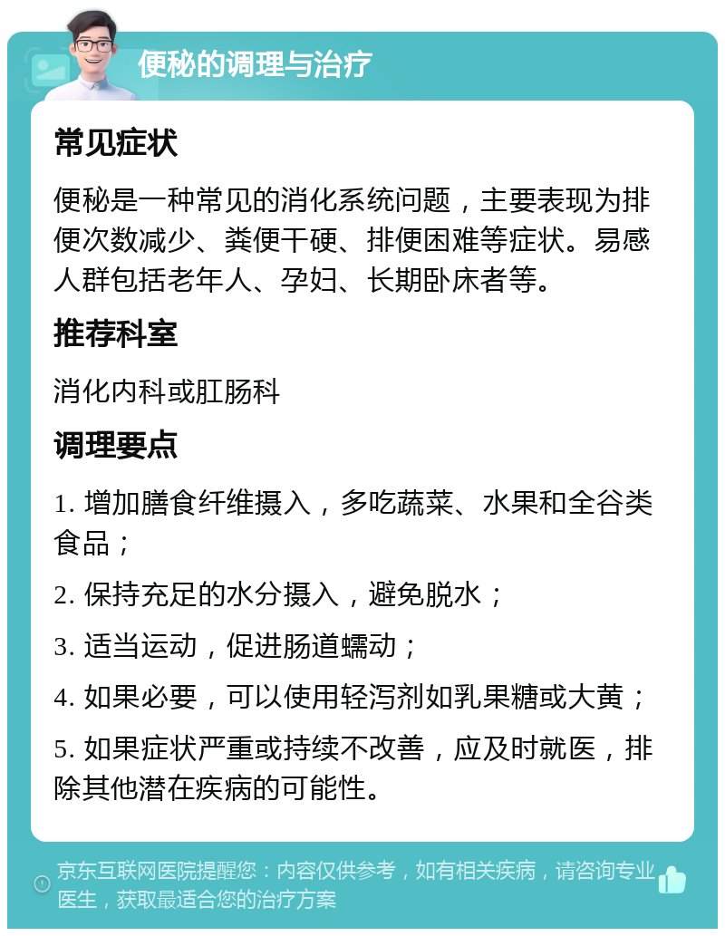 便秘的调理与治疗 常见症状 便秘是一种常见的消化系统问题，主要表现为排便次数减少、粪便干硬、排便困难等症状。易感人群包括老年人、孕妇、长期卧床者等。 推荐科室 消化内科或肛肠科 调理要点 1. 增加膳食纤维摄入，多吃蔬菜、水果和全谷类食品； 2. 保持充足的水分摄入，避免脱水； 3. 适当运动，促进肠道蠕动； 4. 如果必要，可以使用轻泻剂如乳果糖或大黄； 5. 如果症状严重或持续不改善，应及时就医，排除其他潜在疾病的可能性。