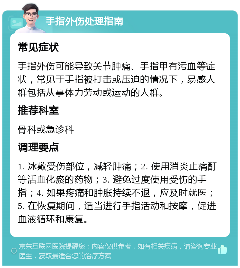 手指外伤处理指南 常见症状 手指外伤可能导致关节肿痛、手指甲有污血等症状，常见于手指被打击或压迫的情况下，易感人群包括从事体力劳动或运动的人群。 推荐科室 骨科或急诊科 调理要点 1. 冰敷受伤部位，减轻肿痛；2. 使用消炎止痛酊等活血化瘀的药物；3. 避免过度使用受伤的手指；4. 如果疼痛和肿胀持续不退，应及时就医；5. 在恢复期间，适当进行手指活动和按摩，促进血液循环和康复。