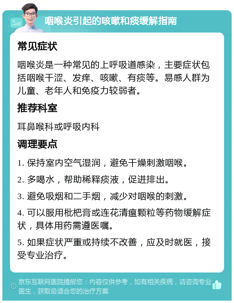 咽喉炎引起的咳嗽和痰缓解指南 常见症状 咽喉炎是一种常见的上呼吸道感染，主要症状包括咽喉干涩、发痒、咳嗽、有痰等。易感人群为儿童、老年人和免疫力较弱者。 推荐科室 耳鼻喉科或呼吸内科 调理要点 1. 保持室内空气湿润，避免干燥刺激咽喉。 2. 多喝水，帮助稀释痰液，促进排出。 3. 避免吸烟和二手烟，减少对咽喉的刺激。 4. 可以服用枇杷膏或连花清瘟颗粒等药物缓解症状，具体用药需遵医嘱。 5. 如果症状严重或持续不改善，应及时就医，接受专业治疗。