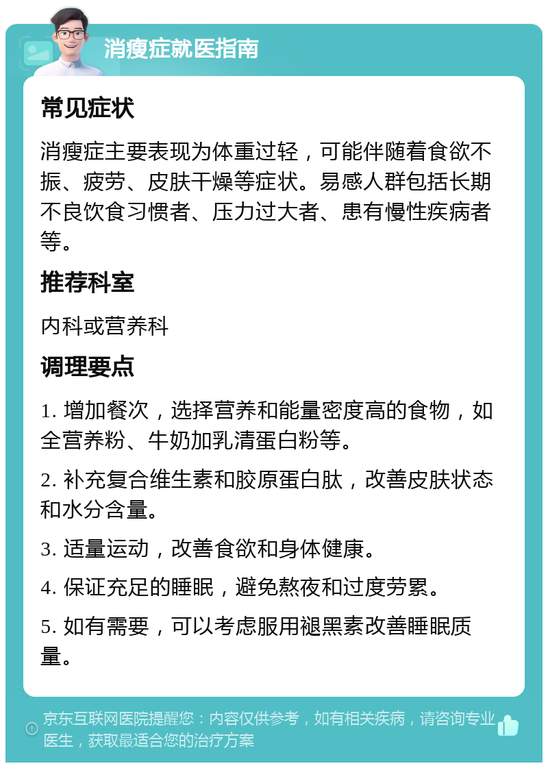 消瘦症就医指南 常见症状 消瘦症主要表现为体重过轻，可能伴随着食欲不振、疲劳、皮肤干燥等症状。易感人群包括长期不良饮食习惯者、压力过大者、患有慢性疾病者等。 推荐科室 内科或营养科 调理要点 1. 增加餐次，选择营养和能量密度高的食物，如全营养粉、牛奶加乳清蛋白粉等。 2. 补充复合维生素和胶原蛋白肽，改善皮肤状态和水分含量。 3. 适量运动，改善食欲和身体健康。 4. 保证充足的睡眠，避免熬夜和过度劳累。 5. 如有需要，可以考虑服用褪黑素改善睡眠质量。