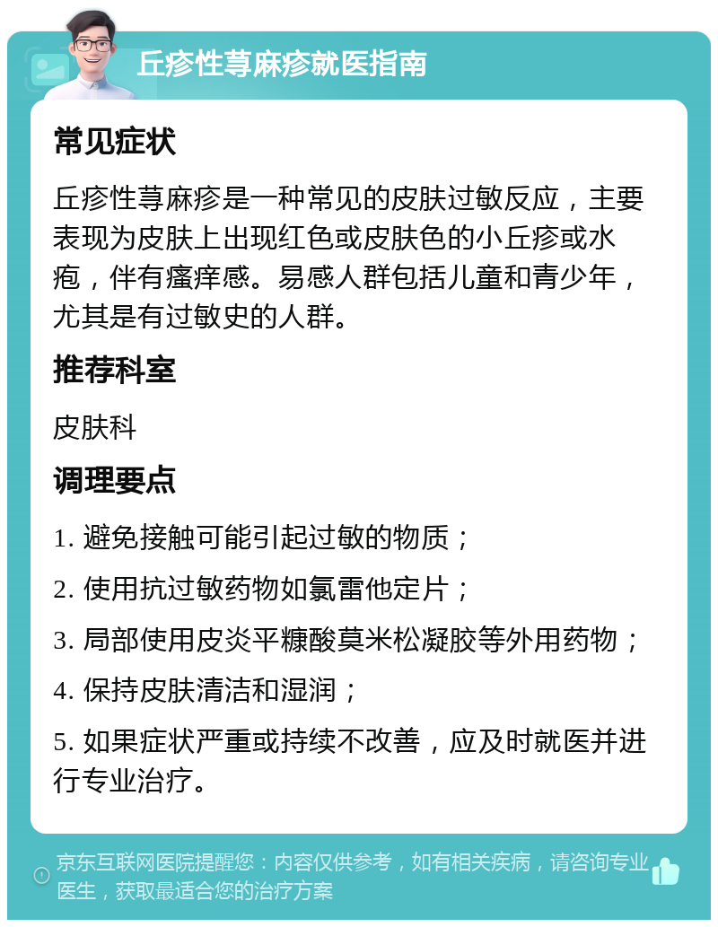 丘疹性荨麻疹就医指南 常见症状 丘疹性荨麻疹是一种常见的皮肤过敏反应，主要表现为皮肤上出现红色或皮肤色的小丘疹或水疱，伴有瘙痒感。易感人群包括儿童和青少年，尤其是有过敏史的人群。 推荐科室 皮肤科 调理要点 1. 避免接触可能引起过敏的物质； 2. 使用抗过敏药物如氯雷他定片； 3. 局部使用皮炎平糠酸莫米松凝胶等外用药物； 4. 保持皮肤清洁和湿润； 5. 如果症状严重或持续不改善，应及时就医并进行专业治疗。