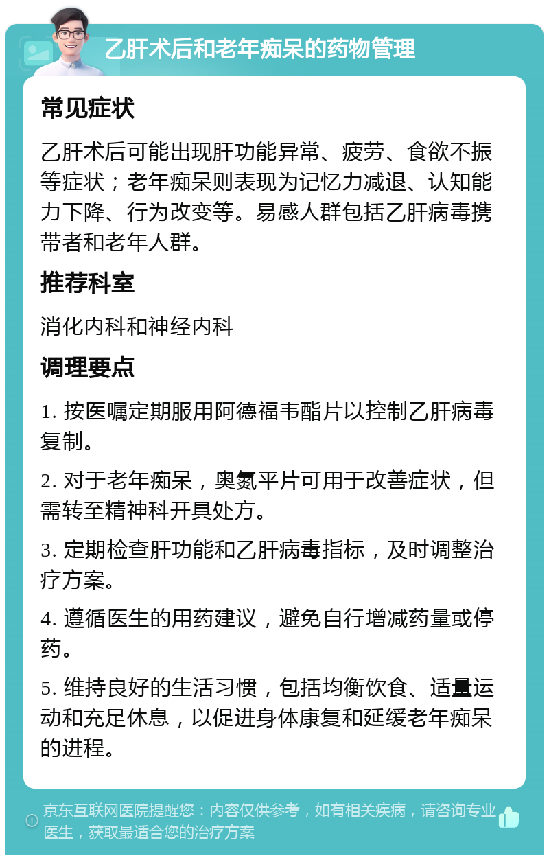 乙肝术后和老年痴呆的药物管理 常见症状 乙肝术后可能出现肝功能异常、疲劳、食欲不振等症状；老年痴呆则表现为记忆力减退、认知能力下降、行为改变等。易感人群包括乙肝病毒携带者和老年人群。 推荐科室 消化内科和神经内科 调理要点 1. 按医嘱定期服用阿德福韦酯片以控制乙肝病毒复制。 2. 对于老年痴呆，奥氮平片可用于改善症状，但需转至精神科开具处方。 3. 定期检查肝功能和乙肝病毒指标，及时调整治疗方案。 4. 遵循医生的用药建议，避免自行增减药量或停药。 5. 维持良好的生活习惯，包括均衡饮食、适量运动和充足休息，以促进身体康复和延缓老年痴呆的进程。