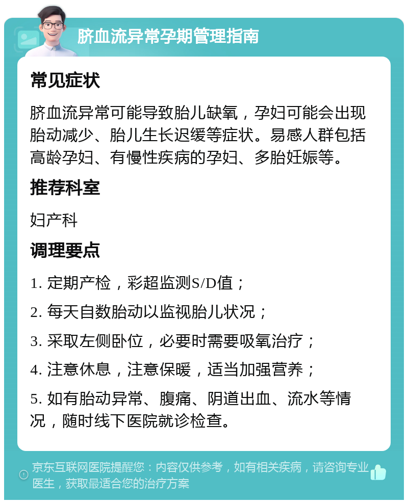 脐血流异常孕期管理指南 常见症状 脐血流异常可能导致胎儿缺氧，孕妇可能会出现胎动减少、胎儿生长迟缓等症状。易感人群包括高龄孕妇、有慢性疾病的孕妇、多胎妊娠等。 推荐科室 妇产科 调理要点 1. 定期产检，彩超监测S/D值； 2. 每天自数胎动以监视胎儿状况； 3. 采取左侧卧位，必要时需要吸氧治疗； 4. 注意休息，注意保暖，适当加强营养； 5. 如有胎动异常、腹痛、阴道出血、流水等情况，随时线下医院就诊检查。