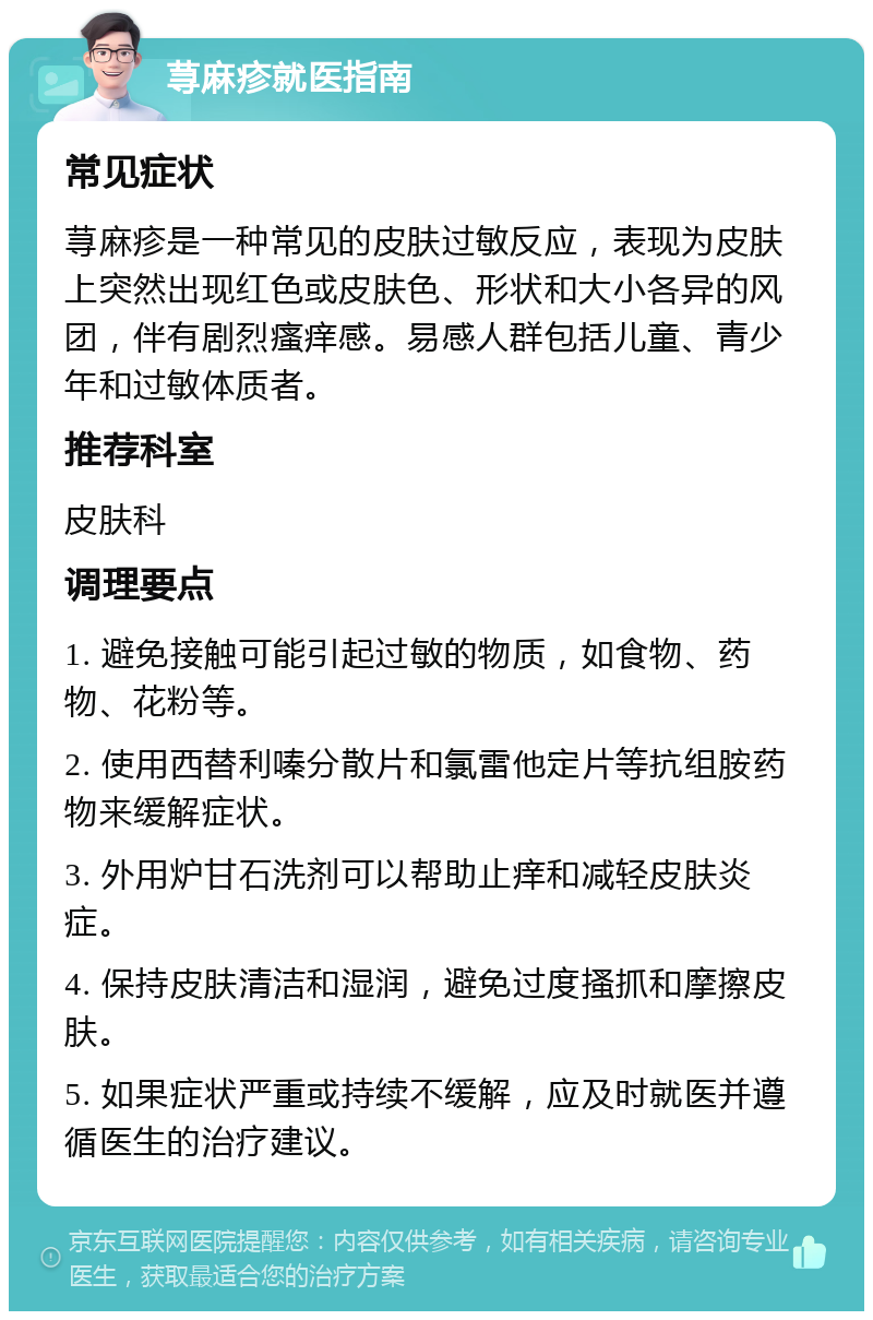 荨麻疹就医指南 常见症状 荨麻疹是一种常见的皮肤过敏反应，表现为皮肤上突然出现红色或皮肤色、形状和大小各异的风团，伴有剧烈瘙痒感。易感人群包括儿童、青少年和过敏体质者。 推荐科室 皮肤科 调理要点 1. 避免接触可能引起过敏的物质，如食物、药物、花粉等。 2. 使用西替利嗪分散片和氯雷他定片等抗组胺药物来缓解症状。 3. 外用炉甘石洗剂可以帮助止痒和减轻皮肤炎症。 4. 保持皮肤清洁和湿润，避免过度搔抓和摩擦皮肤。 5. 如果症状严重或持续不缓解，应及时就医并遵循医生的治疗建议。