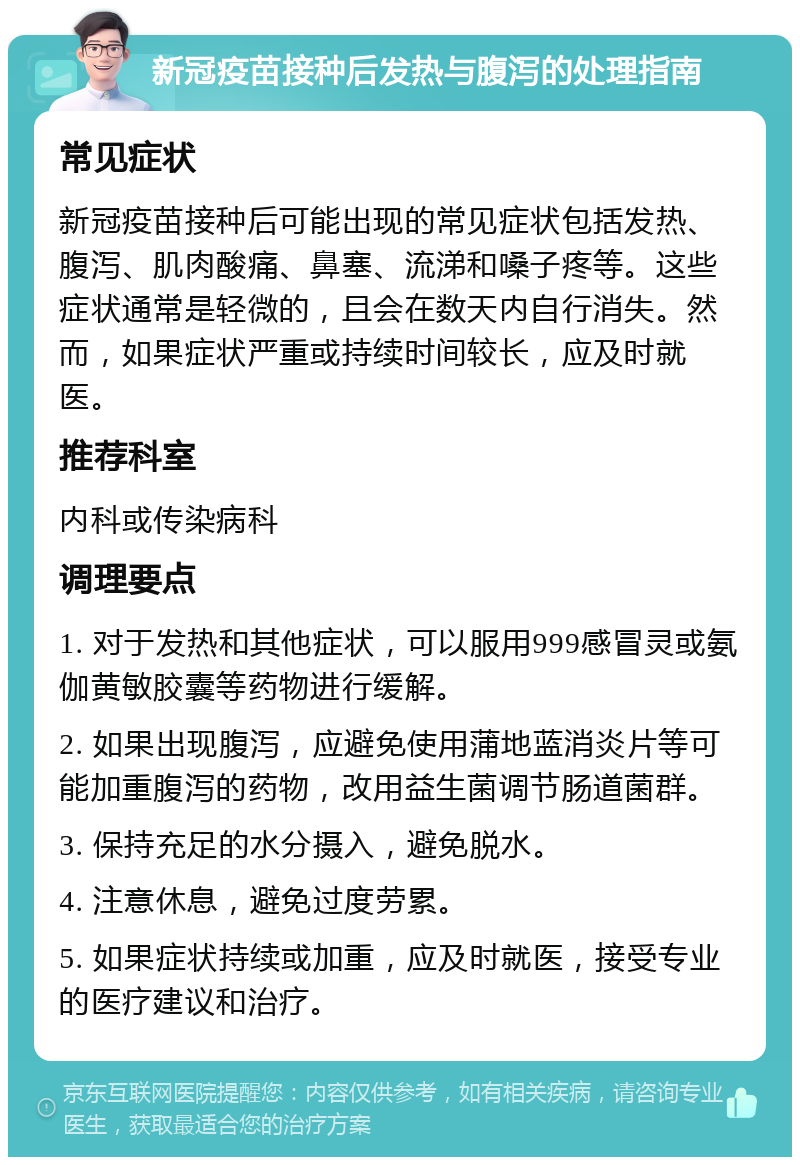 新冠疫苗接种后发热与腹泻的处理指南 常见症状 新冠疫苗接种后可能出现的常见症状包括发热、腹泻、肌肉酸痛、鼻塞、流涕和嗓子疼等。这些症状通常是轻微的，且会在数天内自行消失。然而，如果症状严重或持续时间较长，应及时就医。 推荐科室 内科或传染病科 调理要点 1. 对于发热和其他症状，可以服用999感冒灵或氨伽黄敏胶囊等药物进行缓解。 2. 如果出现腹泻，应避免使用蒲地蓝消炎片等可能加重腹泻的药物，改用益生菌调节肠道菌群。 3. 保持充足的水分摄入，避免脱水。 4. 注意休息，避免过度劳累。 5. 如果症状持续或加重，应及时就医，接受专业的医疗建议和治疗。