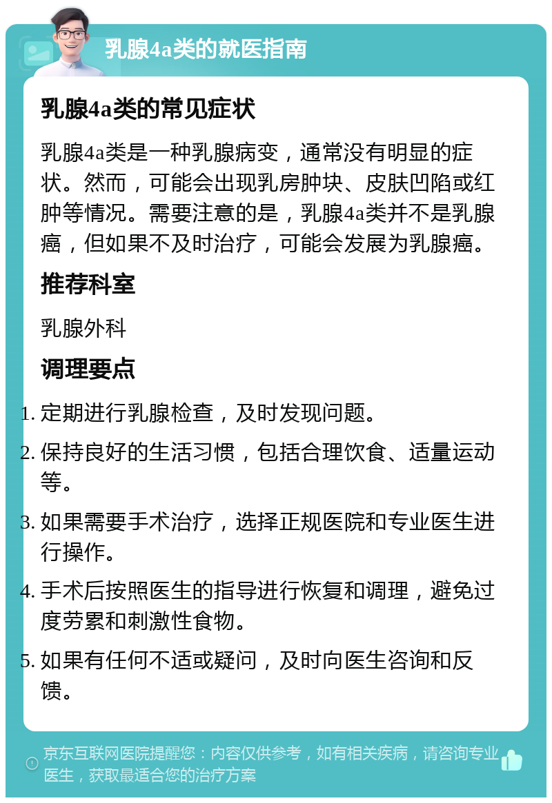 乳腺4a类的就医指南 乳腺4a类的常见症状 乳腺4a类是一种乳腺病变，通常没有明显的症状。然而，可能会出现乳房肿块、皮肤凹陷或红肿等情况。需要注意的是，乳腺4a类并不是乳腺癌，但如果不及时治疗，可能会发展为乳腺癌。 推荐科室 乳腺外科 调理要点 定期进行乳腺检查，及时发现问题。 保持良好的生活习惯，包括合理饮食、适量运动等。 如果需要手术治疗，选择正规医院和专业医生进行操作。 手术后按照医生的指导进行恢复和调理，避免过度劳累和刺激性食物。 如果有任何不适或疑问，及时向医生咨询和反馈。