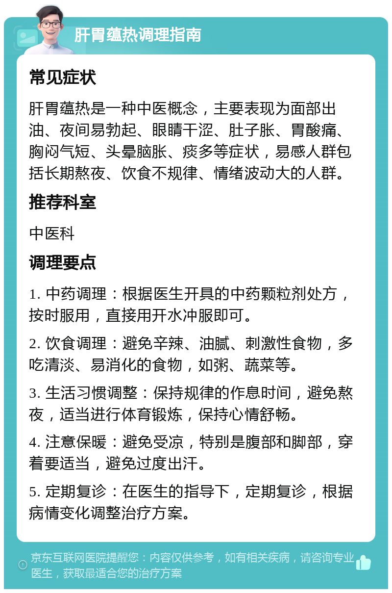 肝胃蕴热调理指南 常见症状 肝胃蕴热是一种中医概念，主要表现为面部出油、夜间易勃起、眼睛干涩、肚子胀、胃酸痛、胸闷气短、头晕脑胀、痰多等症状，易感人群包括长期熬夜、饮食不规律、情绪波动大的人群。 推荐科室 中医科 调理要点 1. 中药调理：根据医生开具的中药颗粒剂处方，按时服用，直接用开水冲服即可。 2. 饮食调理：避免辛辣、油腻、刺激性食物，多吃清淡、易消化的食物，如粥、蔬菜等。 3. 生活习惯调整：保持规律的作息时间，避免熬夜，适当进行体育锻炼，保持心情舒畅。 4. 注意保暖：避免受凉，特别是腹部和脚部，穿着要适当，避免过度出汗。 5. 定期复诊：在医生的指导下，定期复诊，根据病情变化调整治疗方案。