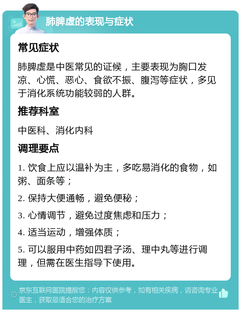 肺脾虚的表现与症状 常见症状 肺脾虚是中医常见的证候，主要表现为胸口发凉、心慌、恶心、食欲不振、腹泻等症状，多见于消化系统功能较弱的人群。 推荐科室 中医科、消化内科 调理要点 1. 饮食上应以温补为主，多吃易消化的食物，如粥、面条等； 2. 保持大便通畅，避免便秘； 3. 心情调节，避免过度焦虑和压力； 4. 适当运动，增强体质； 5. 可以服用中药如四君子汤、理中丸等进行调理，但需在医生指导下使用。