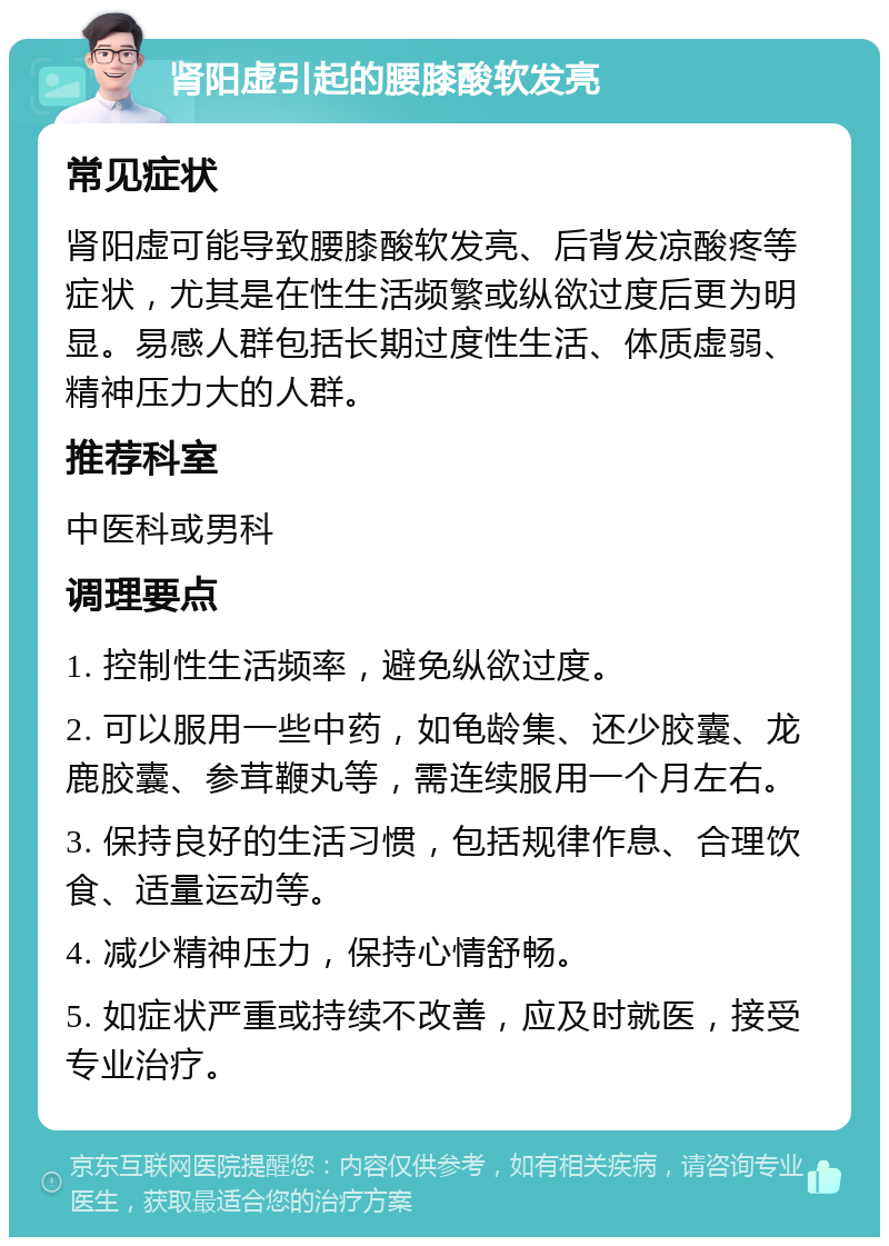 肾阳虚引起的腰膝酸软发亮 常见症状 肾阳虚可能导致腰膝酸软发亮、后背发凉酸疼等症状，尤其是在性生活频繁或纵欲过度后更为明显。易感人群包括长期过度性生活、体质虚弱、精神压力大的人群。 推荐科室 中医科或男科 调理要点 1. 控制性生活频率，避免纵欲过度。 2. 可以服用一些中药，如龟龄集、还少胶囊、龙鹿胶囊、参茸鞭丸等，需连续服用一个月左右。 3. 保持良好的生活习惯，包括规律作息、合理饮食、适量运动等。 4. 减少精神压力，保持心情舒畅。 5. 如症状严重或持续不改善，应及时就医，接受专业治疗。