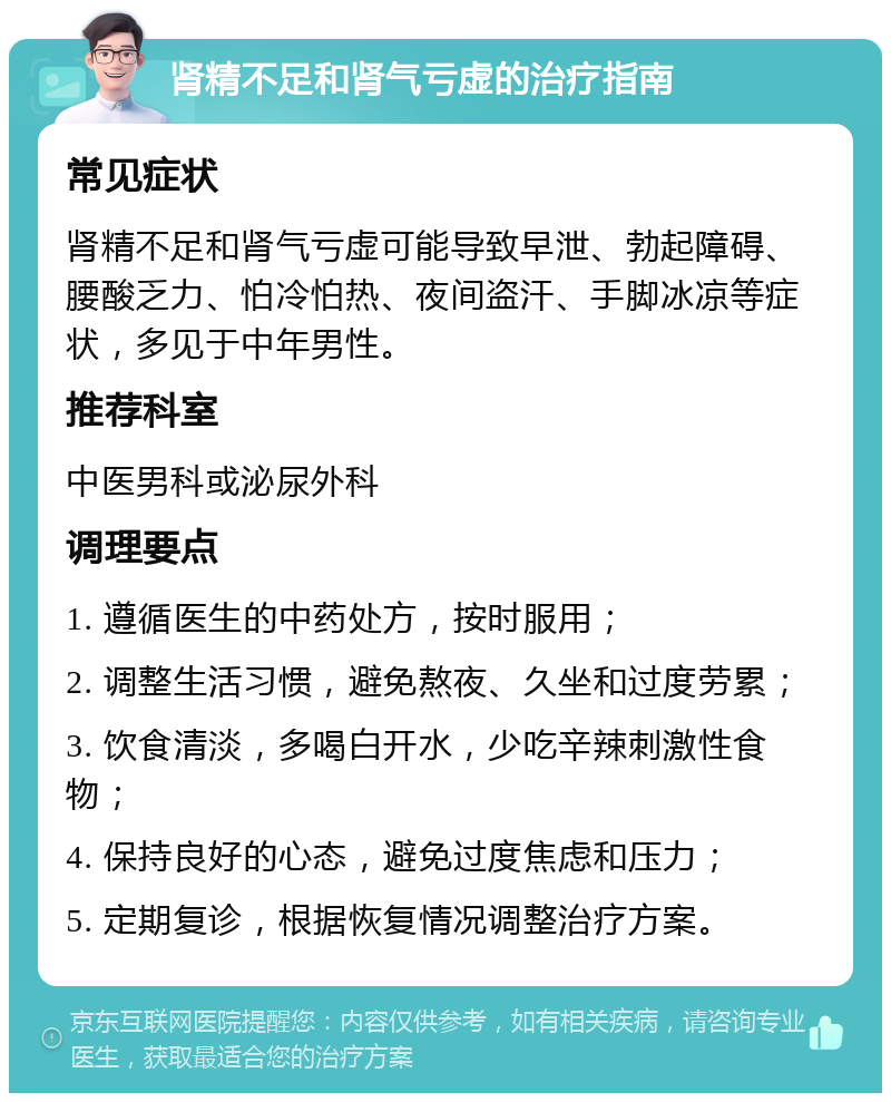 肾精不足和肾气亏虚的治疗指南 常见症状 肾精不足和肾气亏虚可能导致早泄、勃起障碍、腰酸乏力、怕冷怕热、夜间盗汗、手脚冰凉等症状，多见于中年男性。 推荐科室 中医男科或泌尿外科 调理要点 1. 遵循医生的中药处方，按时服用； 2. 调整生活习惯，避免熬夜、久坐和过度劳累； 3. 饮食清淡，多喝白开水，少吃辛辣刺激性食物； 4. 保持良好的心态，避免过度焦虑和压力； 5. 定期复诊，根据恢复情况调整治疗方案。