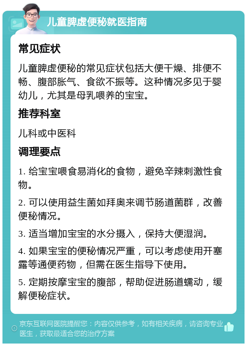 儿童脾虚便秘就医指南 常见症状 儿童脾虚便秘的常见症状包括大便干燥、排便不畅、腹部胀气、食欲不振等。这种情况多见于婴幼儿，尤其是母乳喂养的宝宝。 推荐科室 儿科或中医科 调理要点 1. 给宝宝喂食易消化的食物，避免辛辣刺激性食物。 2. 可以使用益生菌如拜奥来调节肠道菌群，改善便秘情况。 3. 适当增加宝宝的水分摄入，保持大便湿润。 4. 如果宝宝的便秘情况严重，可以考虑使用开塞露等通便药物，但需在医生指导下使用。 5. 定期按摩宝宝的腹部，帮助促进肠道蠕动，缓解便秘症状。