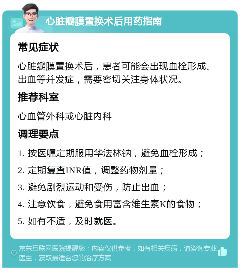 心脏瓣膜置换术后用药指南 常见症状 心脏瓣膜置换术后，患者可能会出现血栓形成、出血等并发症，需要密切关注身体状况。 推荐科室 心血管外科或心脏内科 调理要点 1. 按医嘱定期服用华法林钠，避免血栓形成； 2. 定期复查INR值，调整药物剂量； 3. 避免剧烈运动和受伤，防止出血； 4. 注意饮食，避免食用富含维生素K的食物； 5. 如有不适，及时就医。