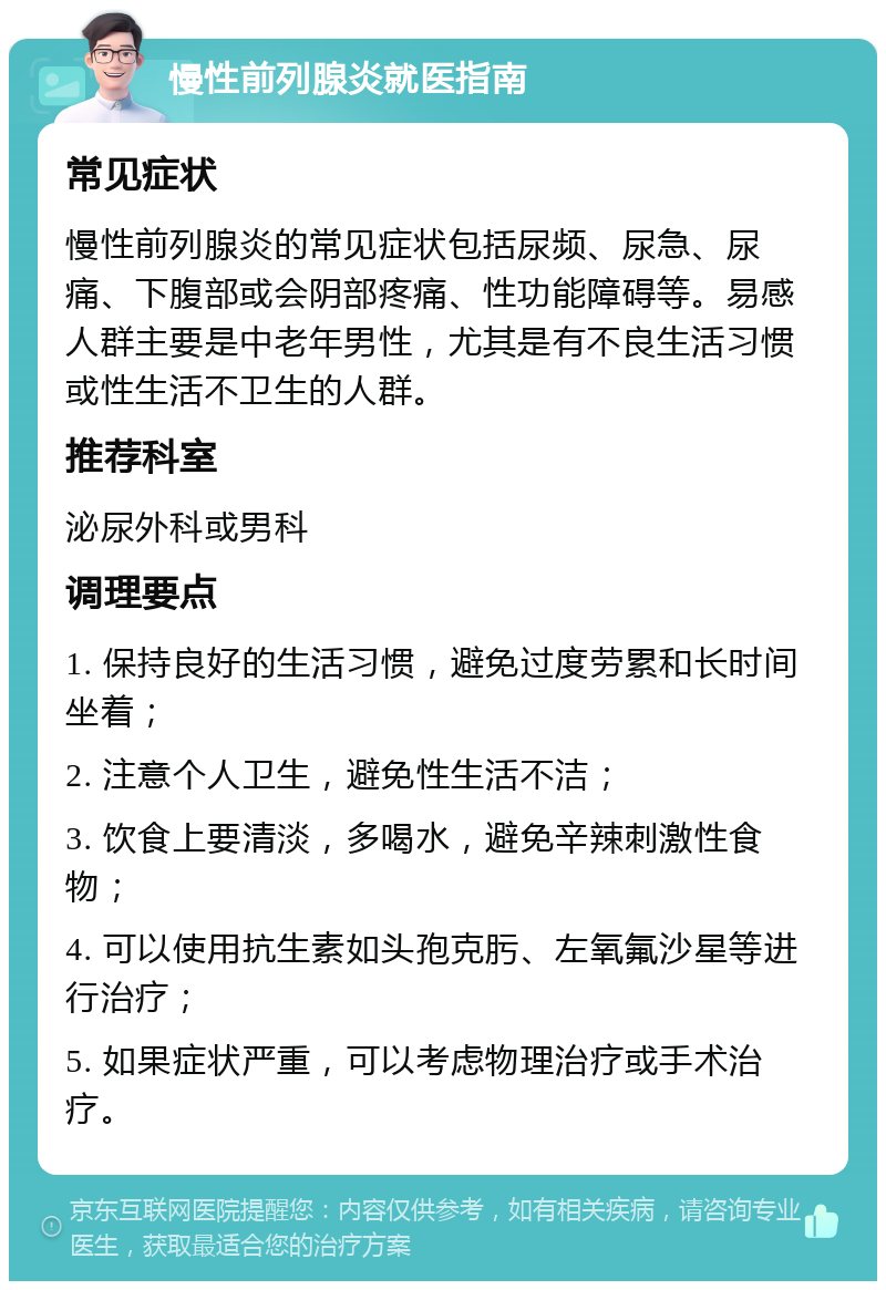 慢性前列腺炎就医指南 常见症状 慢性前列腺炎的常见症状包括尿频、尿急、尿痛、下腹部或会阴部疼痛、性功能障碍等。易感人群主要是中老年男性，尤其是有不良生活习惯或性生活不卫生的人群。 推荐科室 泌尿外科或男科 调理要点 1. 保持良好的生活习惯，避免过度劳累和长时间坐着； 2. 注意个人卫生，避免性生活不洁； 3. 饮食上要清淡，多喝水，避免辛辣刺激性食物； 4. 可以使用抗生素如头孢克肟、左氧氟沙星等进行治疗； 5. 如果症状严重，可以考虑物理治疗或手术治疗。