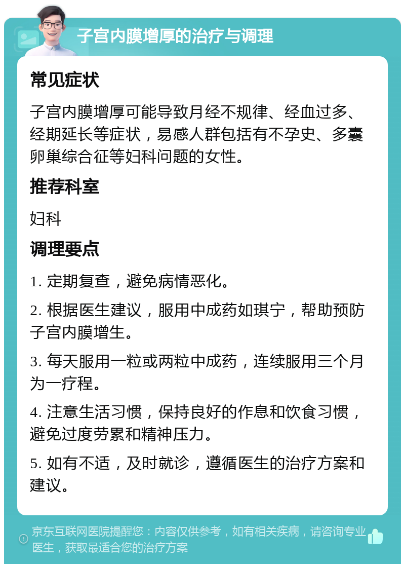 子宫内膜增厚的治疗与调理 常见症状 子宫内膜增厚可能导致月经不规律、经血过多、经期延长等症状，易感人群包括有不孕史、多囊卵巢综合征等妇科问题的女性。 推荐科室 妇科 调理要点 1. 定期复查，避免病情恶化。 2. 根据医生建议，服用中成药如琪宁，帮助预防子宫内膜增生。 3. 每天服用一粒或两粒中成药，连续服用三个月为一疗程。 4. 注意生活习惯，保持良好的作息和饮食习惯，避免过度劳累和精神压力。 5. 如有不适，及时就诊，遵循医生的治疗方案和建议。