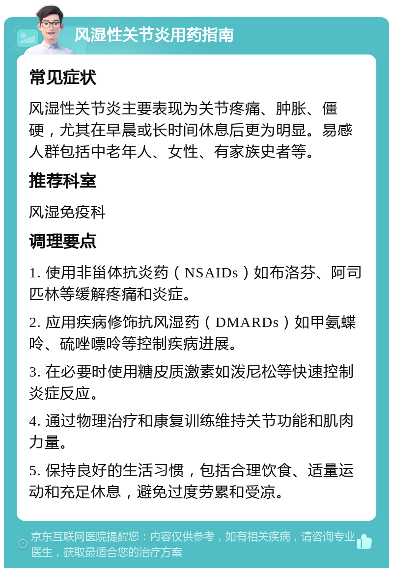 风湿性关节炎用药指南 常见症状 风湿性关节炎主要表现为关节疼痛、肿胀、僵硬，尤其在早晨或长时间休息后更为明显。易感人群包括中老年人、女性、有家族史者等。 推荐科室 风湿免疫科 调理要点 1. 使用非甾体抗炎药（NSAIDs）如布洛芬、阿司匹林等缓解疼痛和炎症。 2. 应用疾病修饰抗风湿药（DMARDs）如甲氨蝶呤、硫唑嘌呤等控制疾病进展。 3. 在必要时使用糖皮质激素如泼尼松等快速控制炎症反应。 4. 通过物理治疗和康复训练维持关节功能和肌肉力量。 5. 保持良好的生活习惯，包括合理饮食、适量运动和充足休息，避免过度劳累和受凉。