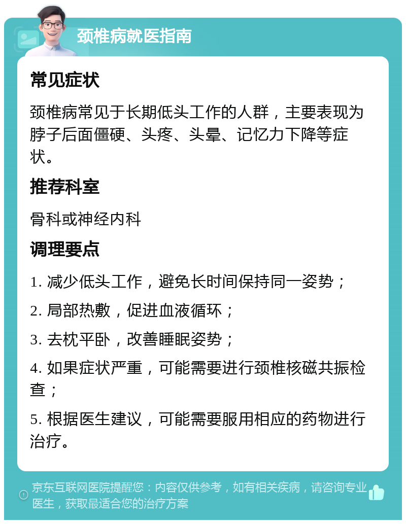 颈椎病就医指南 常见症状 颈椎病常见于长期低头工作的人群，主要表现为脖子后面僵硬、头疼、头晕、记忆力下降等症状。 推荐科室 骨科或神经内科 调理要点 1. 减少低头工作，避免长时间保持同一姿势； 2. 局部热敷，促进血液循环； 3. 去枕平卧，改善睡眠姿势； 4. 如果症状严重，可能需要进行颈椎核磁共振检查； 5. 根据医生建议，可能需要服用相应的药物进行治疗。