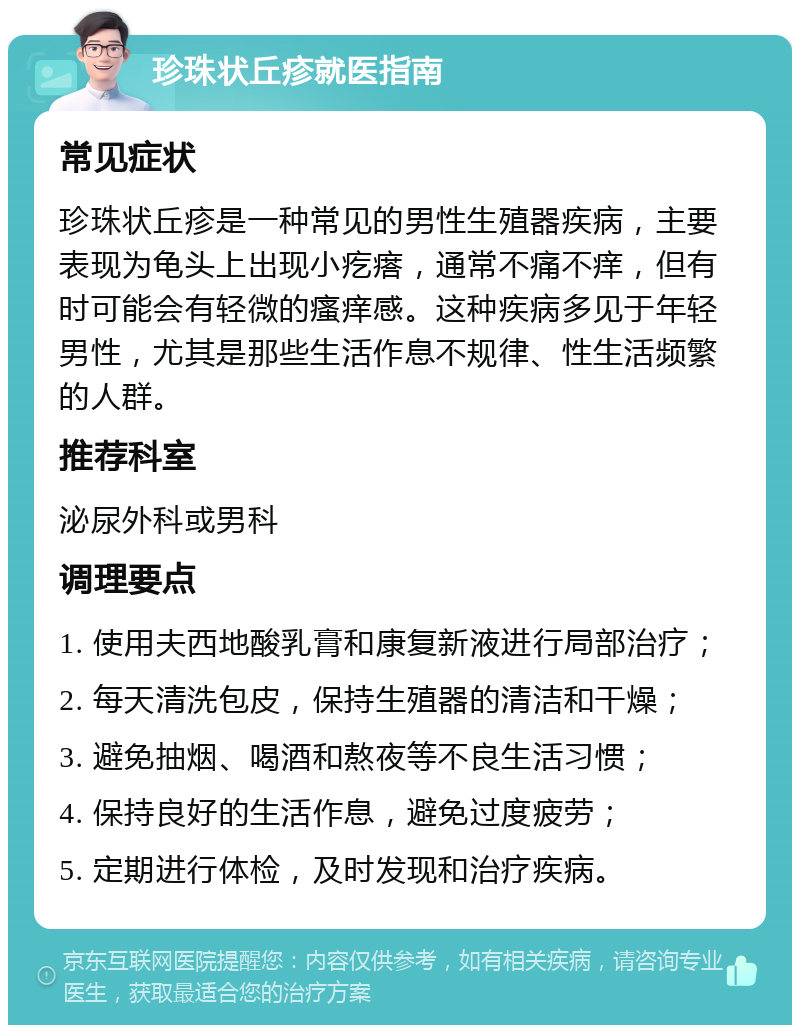 珍珠状丘疹就医指南 常见症状 珍珠状丘疹是一种常见的男性生殖器疾病，主要表现为龟头上出现小疙瘩，通常不痛不痒，但有时可能会有轻微的瘙痒感。这种疾病多见于年轻男性，尤其是那些生活作息不规律、性生活频繁的人群。 推荐科室 泌尿外科或男科 调理要点 1. 使用夫西地酸乳膏和康复新液进行局部治疗； 2. 每天清洗包皮，保持生殖器的清洁和干燥； 3. 避免抽烟、喝酒和熬夜等不良生活习惯； 4. 保持良好的生活作息，避免过度疲劳； 5. 定期进行体检，及时发现和治疗疾病。