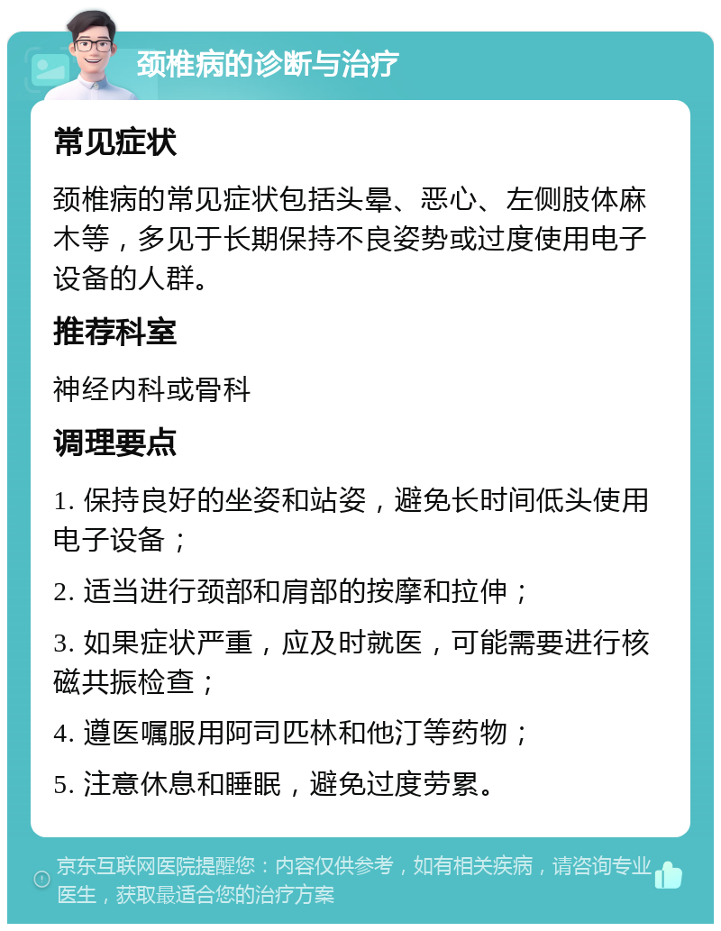 颈椎病的诊断与治疗 常见症状 颈椎病的常见症状包括头晕、恶心、左侧肢体麻木等，多见于长期保持不良姿势或过度使用电子设备的人群。 推荐科室 神经内科或骨科 调理要点 1. 保持良好的坐姿和站姿，避免长时间低头使用电子设备； 2. 适当进行颈部和肩部的按摩和拉伸； 3. 如果症状严重，应及时就医，可能需要进行核磁共振检查； 4. 遵医嘱服用阿司匹林和他汀等药物； 5. 注意休息和睡眠，避免过度劳累。