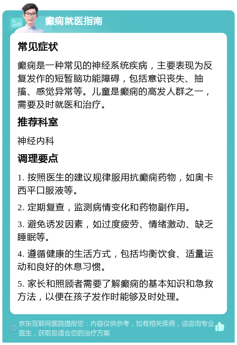 癫痫就医指南 常见症状 癫痫是一种常见的神经系统疾病，主要表现为反复发作的短暂脑功能障碍，包括意识丧失、抽搐、感觉异常等。儿童是癫痫的高发人群之一，需要及时就医和治疗。 推荐科室 神经内科 调理要点 1. 按照医生的建议规律服用抗癫痫药物，如奥卡西平口服液等。 2. 定期复查，监测病情变化和药物副作用。 3. 避免诱发因素，如过度疲劳、情绪激动、缺乏睡眠等。 4. 遵循健康的生活方式，包括均衡饮食、适量运动和良好的休息习惯。 5. 家长和照顾者需要了解癫痫的基本知识和急救方法，以便在孩子发作时能够及时处理。