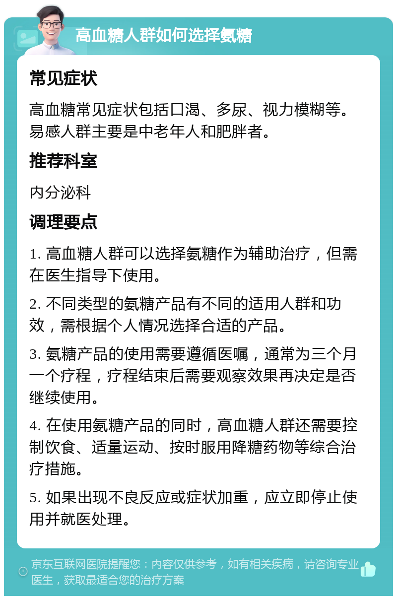 高血糖人群如何选择氨糖 常见症状 高血糖常见症状包括口渴、多尿、视力模糊等。易感人群主要是中老年人和肥胖者。 推荐科室 内分泌科 调理要点 1. 高血糖人群可以选择氨糖作为辅助治疗，但需在医生指导下使用。 2. 不同类型的氨糖产品有不同的适用人群和功效，需根据个人情况选择合适的产品。 3. 氨糖产品的使用需要遵循医嘱，通常为三个月一个疗程，疗程结束后需要观察效果再决定是否继续使用。 4. 在使用氨糖产品的同时，高血糖人群还需要控制饮食、适量运动、按时服用降糖药物等综合治疗措施。 5. 如果出现不良反应或症状加重，应立即停止使用并就医处理。