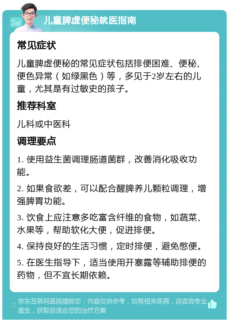 儿童脾虚便秘就医指南 常见症状 儿童脾虚便秘的常见症状包括排便困难、便秘、便色异常（如绿黑色）等，多见于2岁左右的儿童，尤其是有过敏史的孩子。 推荐科室 儿科或中医科 调理要点 1. 使用益生菌调理肠道菌群，改善消化吸收功能。 2. 如果食欲差，可以配合醒脾养儿颗粒调理，增强脾胃功能。 3. 饮食上应注意多吃富含纤维的食物，如蔬菜、水果等，帮助软化大便，促进排便。 4. 保持良好的生活习惯，定时排便，避免憋便。 5. 在医生指导下，适当使用开塞露等辅助排便的药物，但不宜长期依赖。