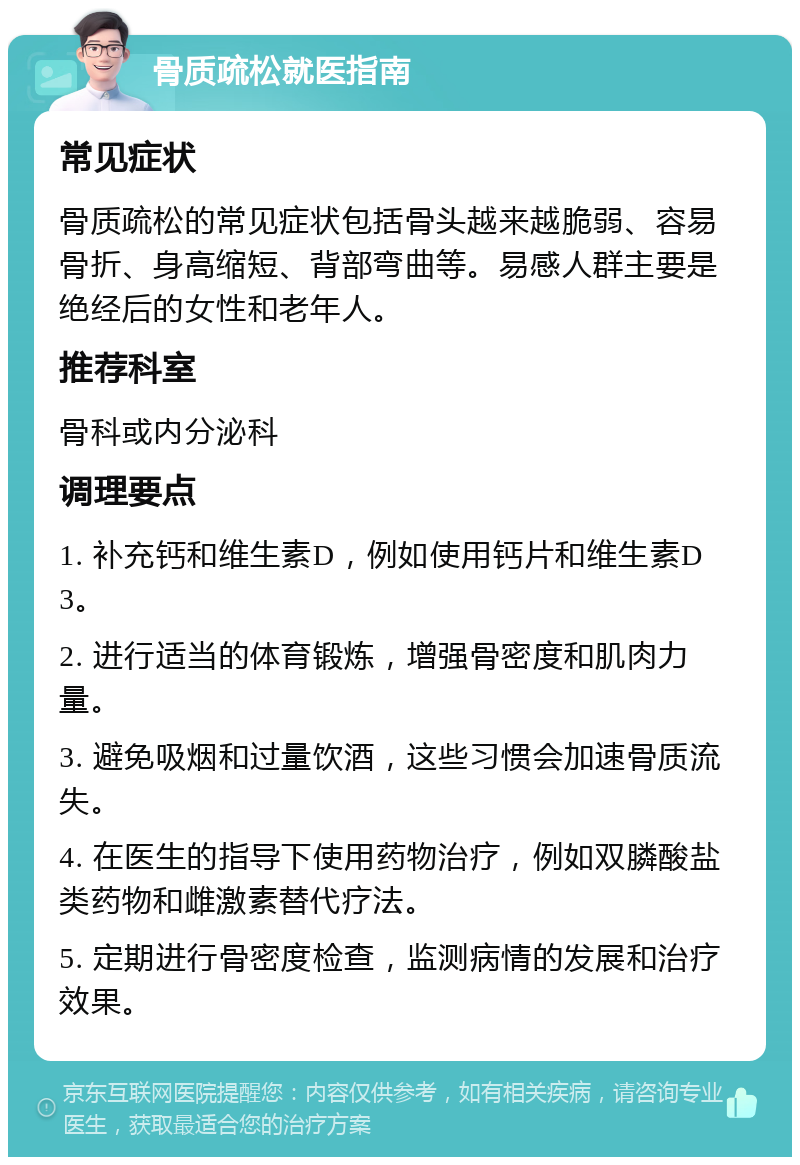 骨质疏松就医指南 常见症状 骨质疏松的常见症状包括骨头越来越脆弱、容易骨折、身高缩短、背部弯曲等。易感人群主要是绝经后的女性和老年人。 推荐科室 骨科或内分泌科 调理要点 1. 补充钙和维生素D，例如使用钙片和维生素D3。 2. 进行适当的体育锻炼，增强骨密度和肌肉力量。 3. 避免吸烟和过量饮酒，这些习惯会加速骨质流失。 4. 在医生的指导下使用药物治疗，例如双膦酸盐类药物和雌激素替代疗法。 5. 定期进行骨密度检查，监测病情的发展和治疗效果。