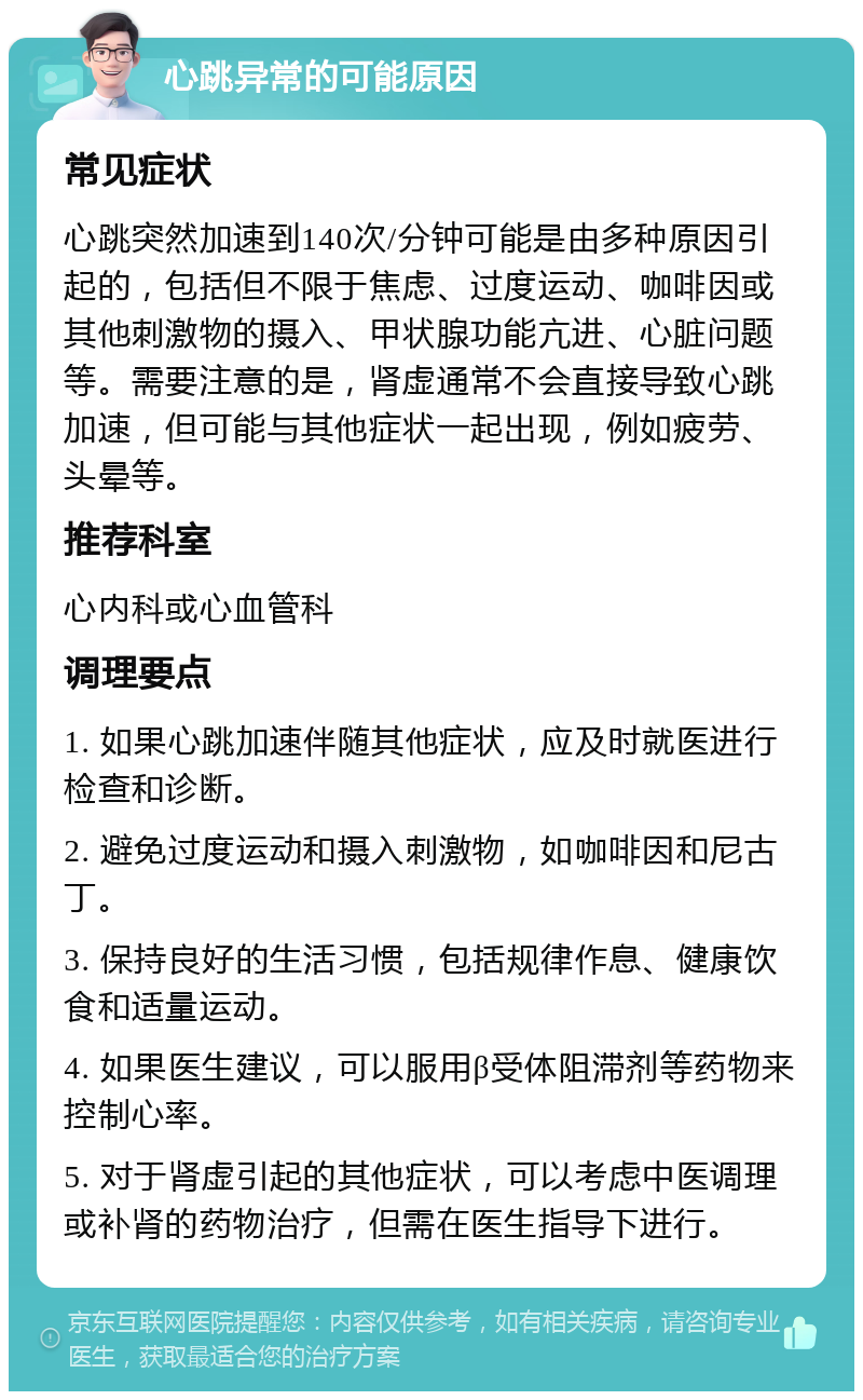 心跳异常的可能原因 常见症状 心跳突然加速到140次/分钟可能是由多种原因引起的，包括但不限于焦虑、过度运动、咖啡因或其他刺激物的摄入、甲状腺功能亢进、心脏问题等。需要注意的是，肾虚通常不会直接导致心跳加速，但可能与其他症状一起出现，例如疲劳、头晕等。 推荐科室 心内科或心血管科 调理要点 1. 如果心跳加速伴随其他症状，应及时就医进行检查和诊断。 2. 避免过度运动和摄入刺激物，如咖啡因和尼古丁。 3. 保持良好的生活习惯，包括规律作息、健康饮食和适量运动。 4. 如果医生建议，可以服用β受体阻滞剂等药物来控制心率。 5. 对于肾虚引起的其他症状，可以考虑中医调理或补肾的药物治疗，但需在医生指导下进行。