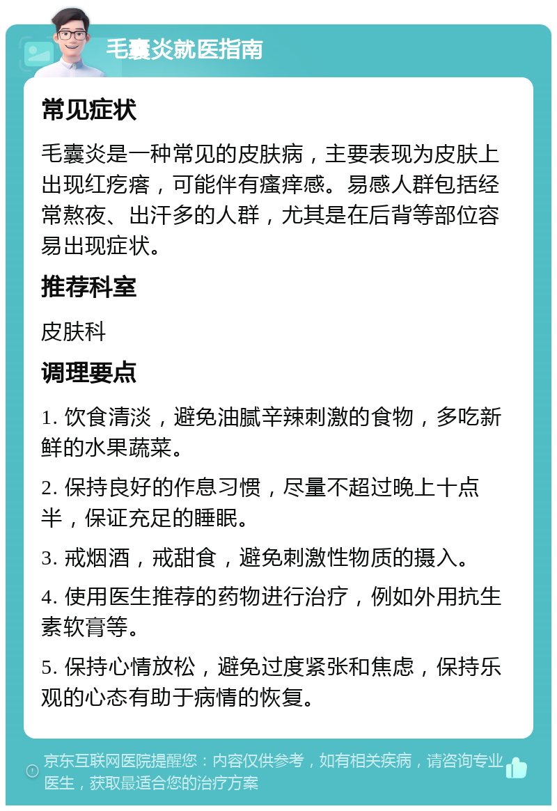 毛囊炎就医指南 常见症状 毛囊炎是一种常见的皮肤病，主要表现为皮肤上出现红疙瘩，可能伴有瘙痒感。易感人群包括经常熬夜、出汗多的人群，尤其是在后背等部位容易出现症状。 推荐科室 皮肤科 调理要点 1. 饮食清淡，避免油腻辛辣刺激的食物，多吃新鲜的水果蔬菜。 2. 保持良好的作息习惯，尽量不超过晚上十点半，保证充足的睡眠。 3. 戒烟酒，戒甜食，避免刺激性物质的摄入。 4. 使用医生推荐的药物进行治疗，例如外用抗生素软膏等。 5. 保持心情放松，避免过度紧张和焦虑，保持乐观的心态有助于病情的恢复。