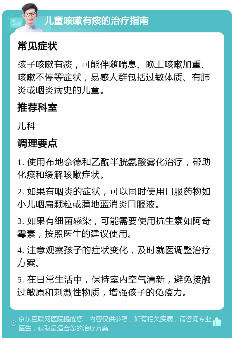 儿童咳嗽有痰的治疗指南 常见症状 孩子咳嗽有痰，可能伴随喘息、晚上咳嗽加重、咳嗽不停等症状，易感人群包括过敏体质、有肺炎或咽炎病史的儿童。 推荐科室 儿科 调理要点 1. 使用布地奈德和乙酰半胱氨酸雾化治疗，帮助化痰和缓解咳嗽症状。 2. 如果有咽炎的症状，可以同时使用口服药物如小儿咽扁颗粒或蒲地蓝消炎口服液。 3. 如果有细菌感染，可能需要使用抗生素如阿奇霉素，按照医生的建议使用。 4. 注意观察孩子的症状变化，及时就医调整治疗方案。 5. 在日常生活中，保持室内空气清新，避免接触过敏原和刺激性物质，增强孩子的免疫力。