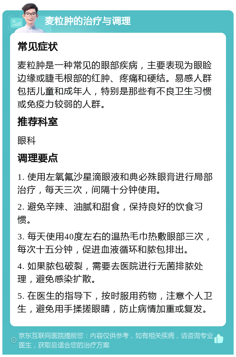 麦粒肿的治疗与调理 常见症状 麦粒肿是一种常见的眼部疾病，主要表现为眼睑边缘或睫毛根部的红肿、疼痛和硬结。易感人群包括儿童和成年人，特别是那些有不良卫生习惯或免疫力较弱的人群。 推荐科室 眼科 调理要点 1. 使用左氧氟沙星滴眼液和典必殊眼膏进行局部治疗，每天三次，间隔十分钟使用。 2. 避免辛辣、油腻和甜食，保持良好的饮食习惯。 3. 每天使用40度左右的温热毛巾热敷眼部三次，每次十五分钟，促进血液循环和脓包排出。 4. 如果脓包破裂，需要去医院进行无菌排脓处理，避免感染扩散。 5. 在医生的指导下，按时服用药物，注意个人卫生，避免用手揉搓眼睛，防止病情加重或复发。