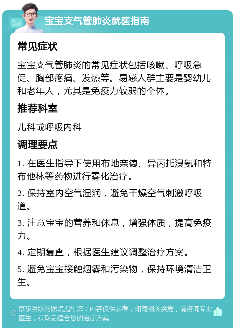 宝宝支气管肺炎就医指南 常见症状 宝宝支气管肺炎的常见症状包括咳嗽、呼吸急促、胸部疼痛、发热等。易感人群主要是婴幼儿和老年人，尤其是免疫力较弱的个体。 推荐科室 儿科或呼吸内科 调理要点 1. 在医生指导下使用布地奈德、异丙托溴氨和特布他林等药物进行雾化治疗。 2. 保持室内空气湿润，避免干燥空气刺激呼吸道。 3. 注意宝宝的营养和休息，增强体质，提高免疫力。 4. 定期复查，根据医生建议调整治疗方案。 5. 避免宝宝接触烟雾和污染物，保持环境清洁卫生。