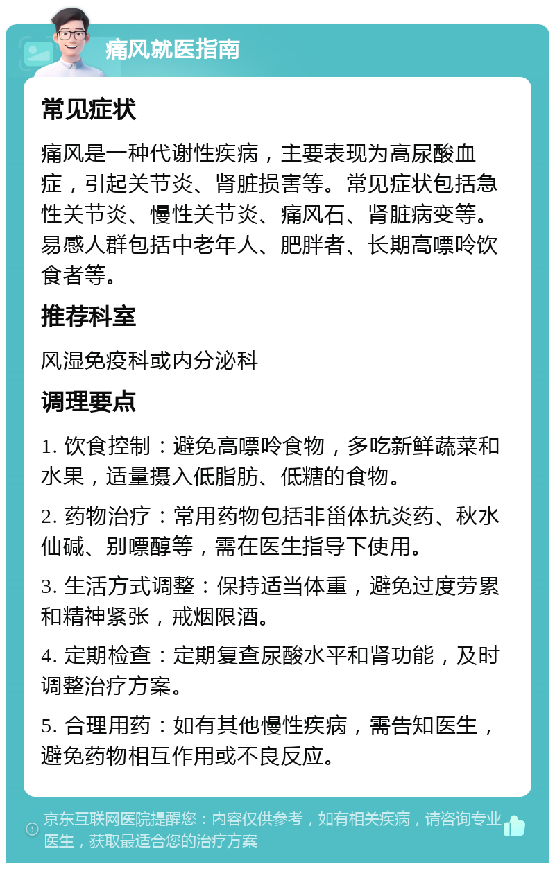 痛风就医指南 常见症状 痛风是一种代谢性疾病，主要表现为高尿酸血症，引起关节炎、肾脏损害等。常见症状包括急性关节炎、慢性关节炎、痛风石、肾脏病变等。易感人群包括中老年人、肥胖者、长期高嘌呤饮食者等。 推荐科室 风湿免疫科或内分泌科 调理要点 1. 饮食控制：避免高嘌呤食物，多吃新鲜蔬菜和水果，适量摄入低脂肪、低糖的食物。 2. 药物治疗：常用药物包括非甾体抗炎药、秋水仙碱、别嘌醇等，需在医生指导下使用。 3. 生活方式调整：保持适当体重，避免过度劳累和精神紧张，戒烟限酒。 4. 定期检查：定期复查尿酸水平和肾功能，及时调整治疗方案。 5. 合理用药：如有其他慢性疾病，需告知医生，避免药物相互作用或不良反应。