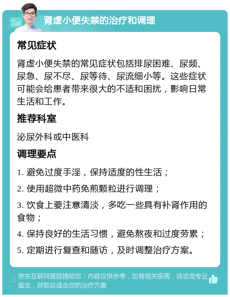 肾虚小便失禁的治疗和调理 常见症状 肾虚小便失禁的常见症状包括排尿困难、尿频、尿急、尿不尽、尿等待、尿流细小等。这些症状可能会给患者带来很大的不适和困扰，影响日常生活和工作。 推荐科室 泌尿外科或中医科 调理要点 1. 避免过度手淫，保持适度的性生活； 2. 使用超微中药免煎颗粒进行调理； 3. 饮食上要注意清淡，多吃一些具有补肾作用的食物； 4. 保持良好的生活习惯，避免熬夜和过度劳累； 5. 定期进行复查和随访，及时调整治疗方案。