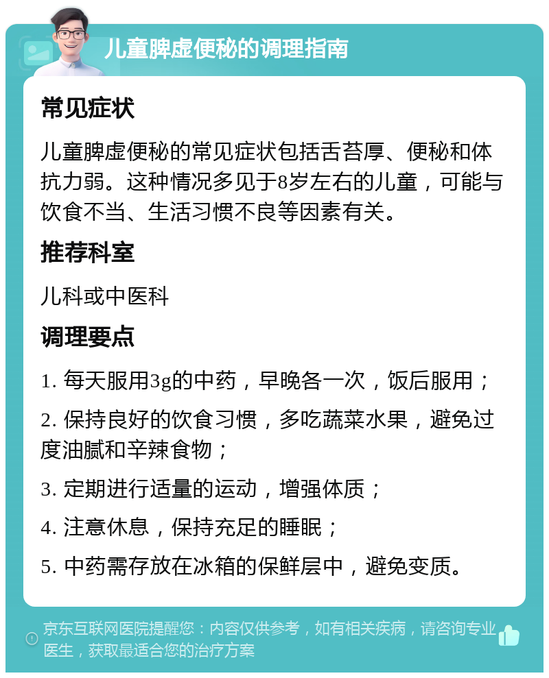 儿童脾虚便秘的调理指南 常见症状 儿童脾虚便秘的常见症状包括舌苔厚、便秘和体抗力弱。这种情况多见于8岁左右的儿童，可能与饮食不当、生活习惯不良等因素有关。 推荐科室 儿科或中医科 调理要点 1. 每天服用3g的中药，早晚各一次，饭后服用； 2. 保持良好的饮食习惯，多吃蔬菜水果，避免过度油腻和辛辣食物； 3. 定期进行适量的运动，增强体质； 4. 注意休息，保持充足的睡眠； 5. 中药需存放在冰箱的保鲜层中，避免变质。