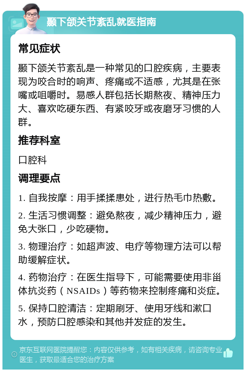 颞下颌关节紊乱就医指南 常见症状 颞下颌关节紊乱是一种常见的口腔疾病，主要表现为咬合时的响声、疼痛或不适感，尤其是在张嘴或咀嚼时。易感人群包括长期熬夜、精神压力大、喜欢吃硬东西、有紧咬牙或夜磨牙习惯的人群。 推荐科室 口腔科 调理要点 1. 自我按摩：用手揉揉患处，进行热毛巾热敷。 2. 生活习惯调整：避免熬夜，减少精神压力，避免大张口，少吃硬物。 3. 物理治疗：如超声波、电疗等物理方法可以帮助缓解症状。 4. 药物治疗：在医生指导下，可能需要使用非甾体抗炎药（NSAIDs）等药物来控制疼痛和炎症。 5. 保持口腔清洁：定期刷牙、使用牙线和漱口水，预防口腔感染和其他并发症的发生。