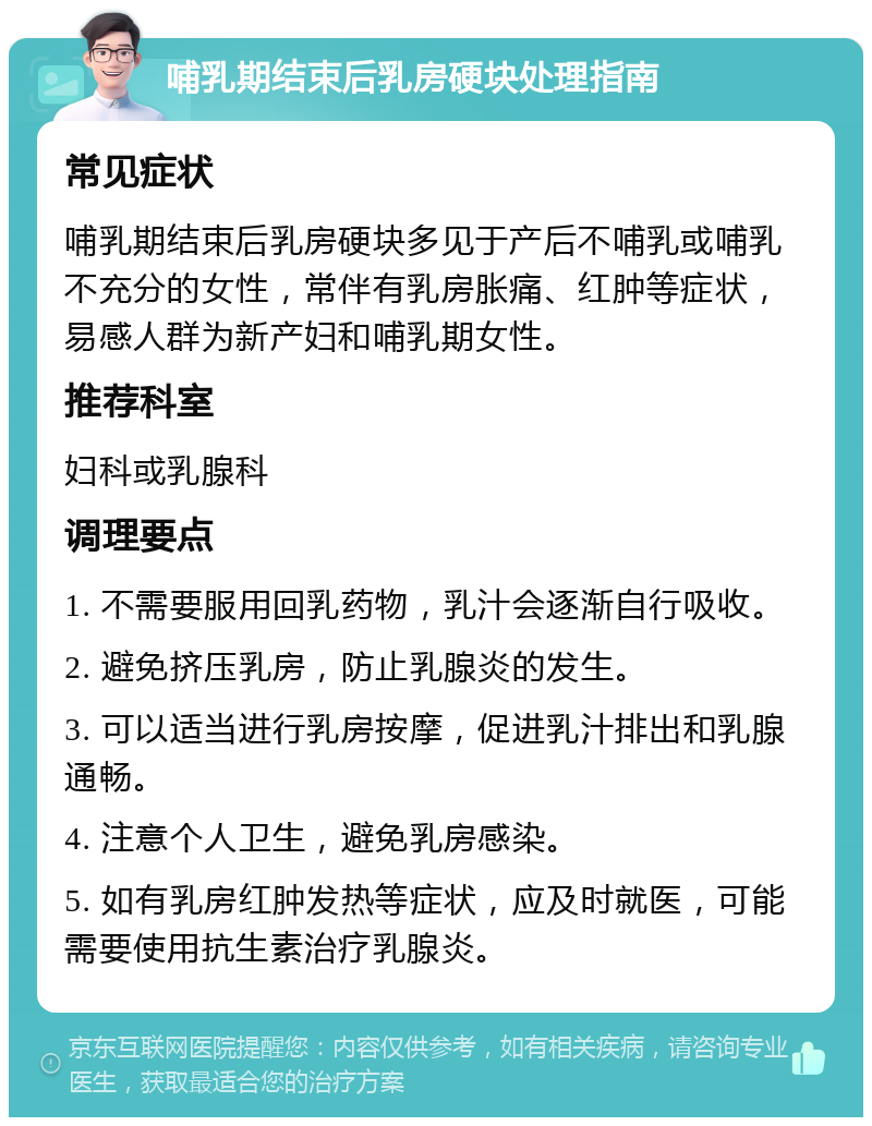 哺乳期结束后乳房硬块处理指南 常见症状 哺乳期结束后乳房硬块多见于产后不哺乳或哺乳不充分的女性，常伴有乳房胀痛、红肿等症状，易感人群为新产妇和哺乳期女性。 推荐科室 妇科或乳腺科 调理要点 1. 不需要服用回乳药物，乳汁会逐渐自行吸收。 2. 避免挤压乳房，防止乳腺炎的发生。 3. 可以适当进行乳房按摩，促进乳汁排出和乳腺通畅。 4. 注意个人卫生，避免乳房感染。 5. 如有乳房红肿发热等症状，应及时就医，可能需要使用抗生素治疗乳腺炎。