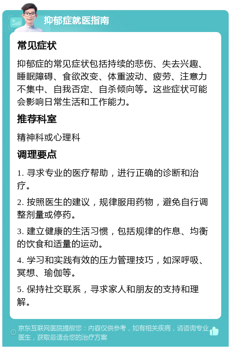 抑郁症就医指南 常见症状 抑郁症的常见症状包括持续的悲伤、失去兴趣、睡眠障碍、食欲改变、体重波动、疲劳、注意力不集中、自我否定、自杀倾向等。这些症状可能会影响日常生活和工作能力。 推荐科室 精神科或心理科 调理要点 1. 寻求专业的医疗帮助，进行正确的诊断和治疗。 2. 按照医生的建议，规律服用药物，避免自行调整剂量或停药。 3. 建立健康的生活习惯，包括规律的作息、均衡的饮食和适量的运动。 4. 学习和实践有效的压力管理技巧，如深呼吸、冥想、瑜伽等。 5. 保持社交联系，寻求家人和朋友的支持和理解。