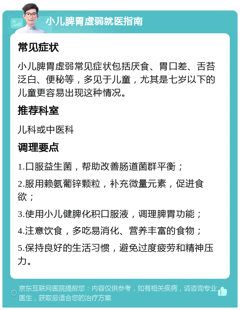 小儿脾胃虚弱就医指南 常见症状 小儿脾胃虚弱常见症状包括厌食、胃口差、舌苔泛白、便秘等，多见于儿童，尤其是七岁以下的儿童更容易出现这种情况。 推荐科室 儿科或中医科 调理要点 1.口服益生菌，帮助改善肠道菌群平衡； 2.服用赖氨葡锌颗粒，补充微量元素，促进食欲； 3.使用小儿健脾化积口服液，调理脾胃功能； 4.注意饮食，多吃易消化、营养丰富的食物； 5.保持良好的生活习惯，避免过度疲劳和精神压力。