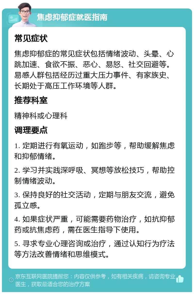 焦虑抑郁症就医指南 常见症状 焦虑抑郁症的常见症状包括情绪波动、头晕、心跳加速、食欲不振、恶心、易怒、社交回避等。易感人群包括经历过重大压力事件、有家族史、长期处于高压工作环境等人群。 推荐科室 精神科或心理科 调理要点 1. 定期进行有氧运动，如跑步等，帮助缓解焦虑和抑郁情绪。 2. 学习并实践深呼吸、冥想等放松技巧，帮助控制情绪波动。 3. 保持良好的社交活动，定期与朋友交流，避免孤立感。 4. 如果症状严重，可能需要药物治疗，如抗抑郁药或抗焦虑药，需在医生指导下使用。 5. 寻求专业心理咨询或治疗，通过认知行为疗法等方法改善情绪和思维模式。