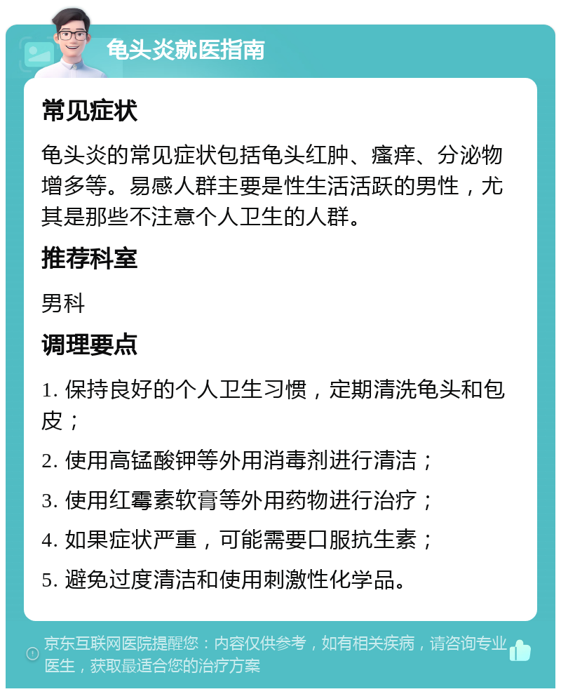 龟头炎就医指南 常见症状 龟头炎的常见症状包括龟头红肿、瘙痒、分泌物增多等。易感人群主要是性生活活跃的男性，尤其是那些不注意个人卫生的人群。 推荐科室 男科 调理要点 1. 保持良好的个人卫生习惯，定期清洗龟头和包皮； 2. 使用高锰酸钾等外用消毒剂进行清洁； 3. 使用红霉素软膏等外用药物进行治疗； 4. 如果症状严重，可能需要口服抗生素； 5. 避免过度清洁和使用刺激性化学品。