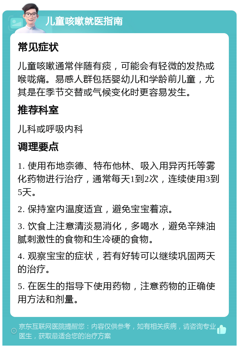 儿童咳嗽就医指南 常见症状 儿童咳嗽通常伴随有痰，可能会有轻微的发热或喉咙痛。易感人群包括婴幼儿和学龄前儿童，尤其是在季节交替或气候变化时更容易发生。 推荐科室 儿科或呼吸内科 调理要点 1. 使用布地奈德、特布他林、吸入用异丙托等雾化药物进行治疗，通常每天1到2次，连续使用3到5天。 2. 保持室内温度适宜，避免宝宝着凉。 3. 饮食上注意清淡易消化，多喝水，避免辛辣油腻刺激性的食物和生冷硬的食物。 4. 观察宝宝的症状，若有好转可以继续巩固两天的治疗。 5. 在医生的指导下使用药物，注意药物的正确使用方法和剂量。