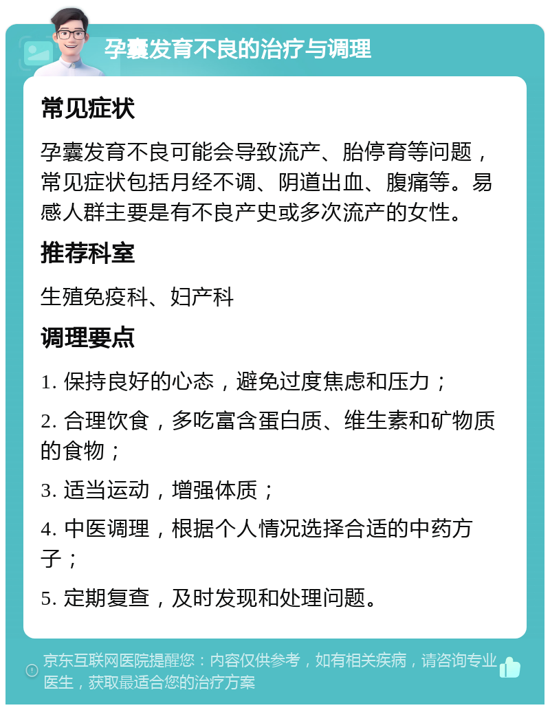 孕囊发育不良的治疗与调理 常见症状 孕囊发育不良可能会导致流产、胎停育等问题，常见症状包括月经不调、阴道出血、腹痛等。易感人群主要是有不良产史或多次流产的女性。 推荐科室 生殖免疫科、妇产科 调理要点 1. 保持良好的心态，避免过度焦虑和压力； 2. 合理饮食，多吃富含蛋白质、维生素和矿物质的食物； 3. 适当运动，增强体质； 4. 中医调理，根据个人情况选择合适的中药方子； 5. 定期复查，及时发现和处理问题。