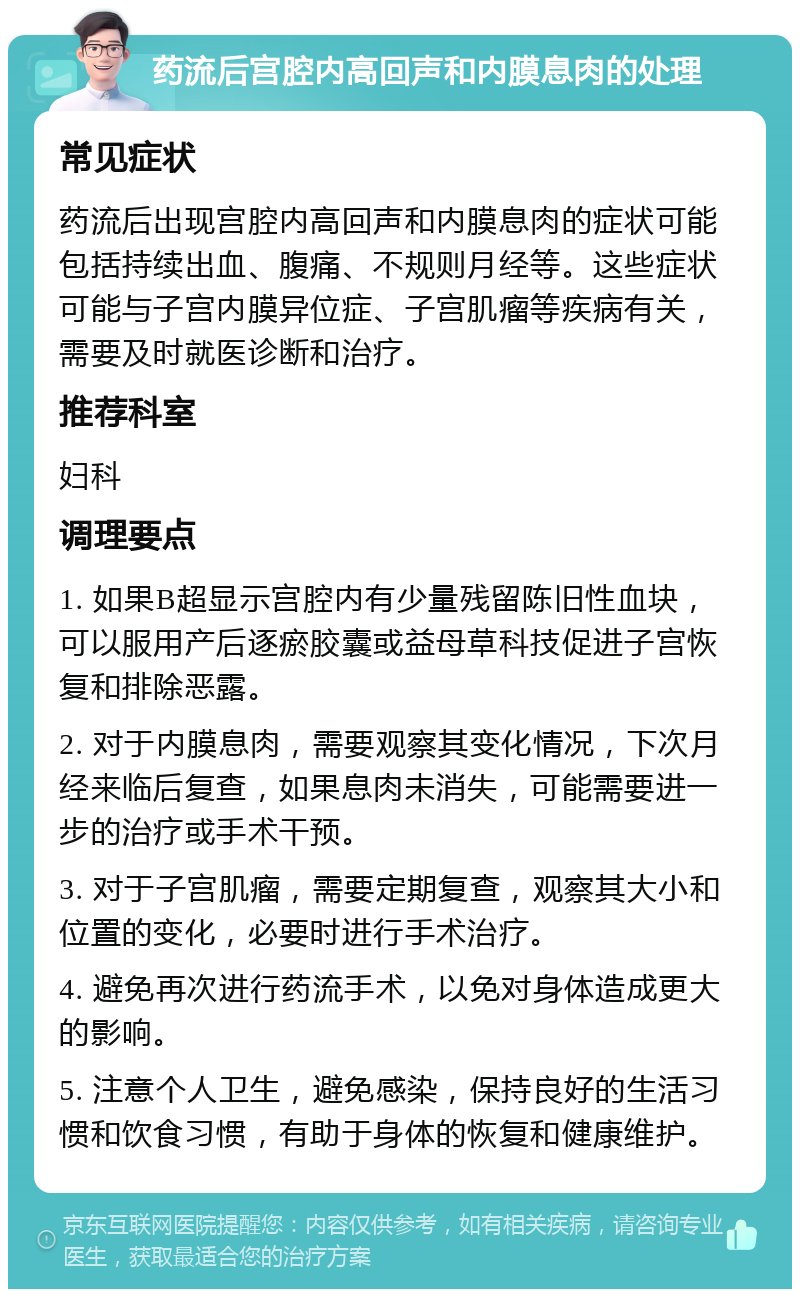 药流后宫腔内高回声和内膜息肉的处理 常见症状 药流后出现宫腔内高回声和内膜息肉的症状可能包括持续出血、腹痛、不规则月经等。这些症状可能与子宫内膜异位症、子宫肌瘤等疾病有关，需要及时就医诊断和治疗。 推荐科室 妇科 调理要点 1. 如果B超显示宫腔内有少量残留陈旧性血块，可以服用产后逐瘀胶囊或益母草科技促进子宫恢复和排除恶露。 2. 对于内膜息肉，需要观察其变化情况，下次月经来临后复查，如果息肉未消失，可能需要进一步的治疗或手术干预。 3. 对于子宫肌瘤，需要定期复查，观察其大小和位置的变化，必要时进行手术治疗。 4. 避免再次进行药流手术，以免对身体造成更大的影响。 5. 注意个人卫生，避免感染，保持良好的生活习惯和饮食习惯，有助于身体的恢复和健康维护。